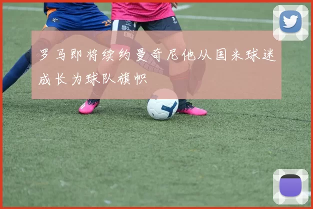 罗马即将续约曼奇尼他从国米球迷成长为球队旗帜