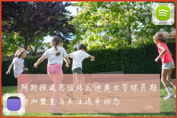 阿斯报道恩佐格瓦迪奥尔等球员期待加盟皇马关注选举动态
