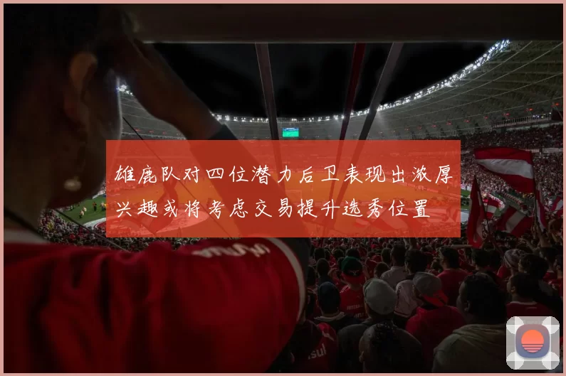雄鹿队对四位潜力后卫表现出浓厚兴趣或将考虑交易提升选秀位置