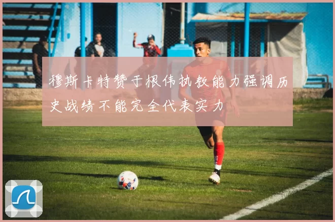 穆斯卡特赞于根伟执教能力强调历史战绩不能完全代表实力