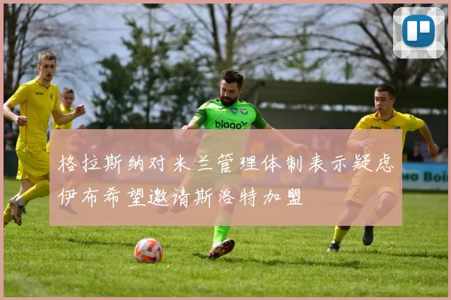 格拉斯纳对米兰管理体制表示疑虑伊布希望邀请斯洛特加盟