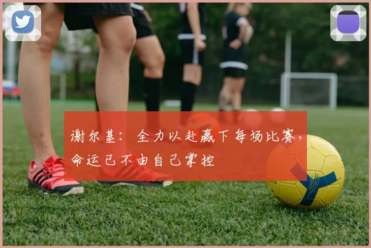 谢尔基：全力以赴赢下每场比赛，命运已不由自己掌控