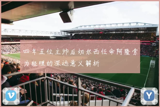 四年五位主帅后切尔西任命阿隆索为经理的深远意义解析