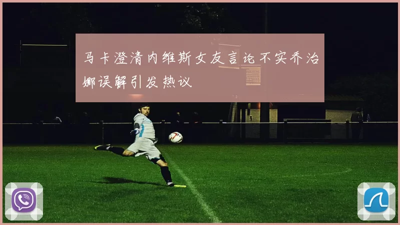 马卡澄清内维斯女友言论不实乔治娜误解引发热议