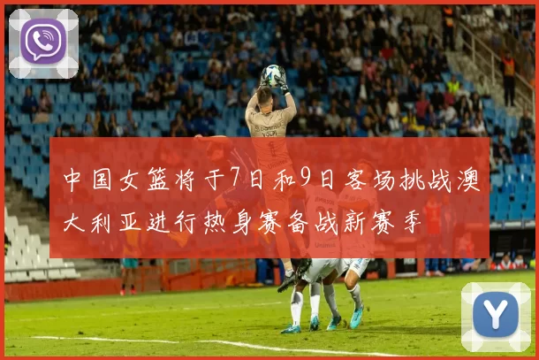 中国女篮将于7日和9日客场挑战澳大利亚进行热身赛备战新赛季